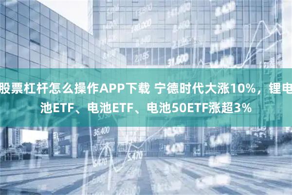 股票杠杆怎么操作APP下载 宁德时代大涨10%,锂电池ETF、电池ETF、电池50ETF涨超3%