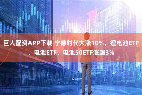 巨人配资APP下载 宁德时代大涨10%,锂电池ETF、电池ETF、电池50ETF涨超3%