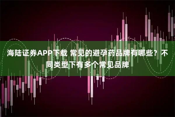 海陆证券APP下载 常见的避孕药品牌有哪些?不同类型下有多个常见品牌
