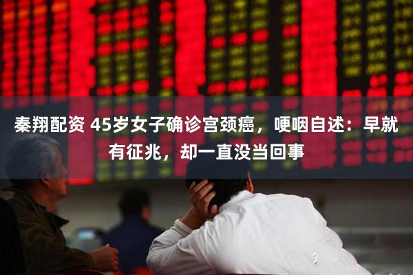 秦翔配资 45岁女子确诊宫颈癌，哽咽自述：早就有征兆，却一直没当回事