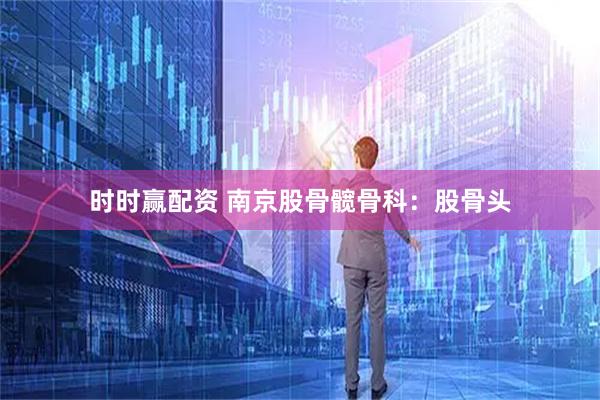 时时赢配资 南京股骨髋骨科:股骨头