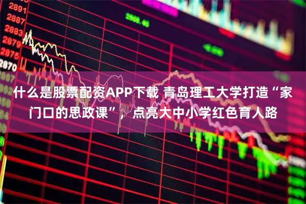 什么是股票配资APP下载 青岛理工大学打造“家门口的思政课”，点亮大中小学红色育人路