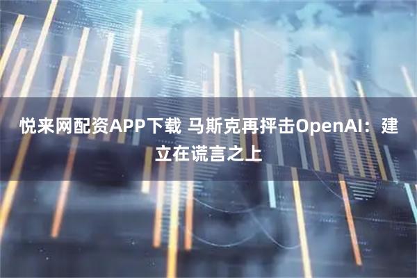 悦来网配资APP下载 马斯克再抨击OpenAI：建立在谎言之上