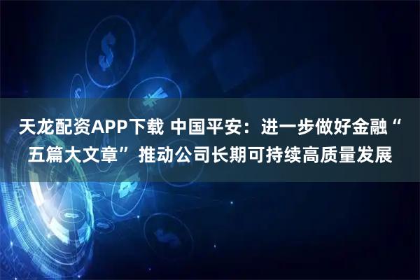 天龙配资APP下载 中国平安：进一步做好金融“五篇大文章” 推动公司长期可持续高质量发展