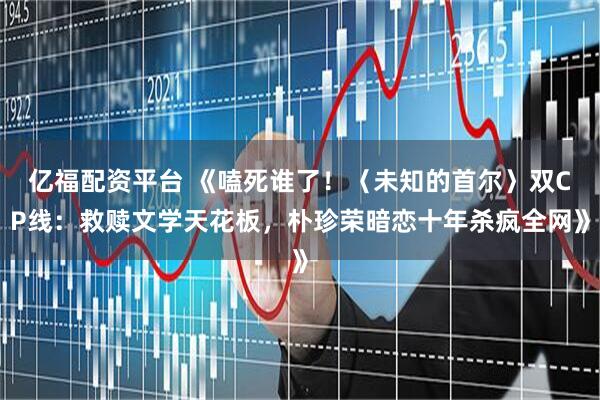 亿福配资平台 《嗑死谁了！〈未知的首尔〉双CP线：救赎文学天花板，朴珍荣暗恋十年杀疯全网》