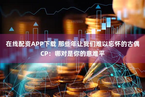 在线配资APP下载 那些年让我们难以忘怀的古偶CP：哪对是你的意难平