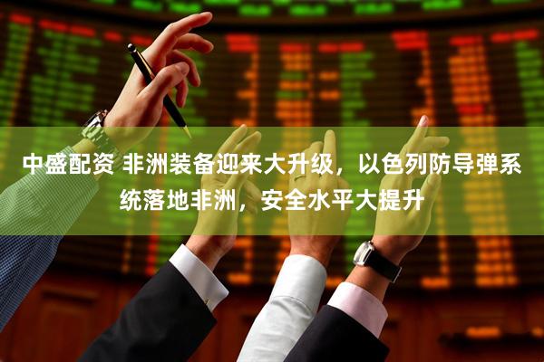 中盛配资 非洲装备迎来大升级，以色列防导弹系统落地非洲，安全水平大提升