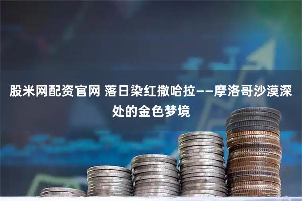 股米网配资官网 落日染红撒哈拉——摩洛哥沙漠深处的金色梦境