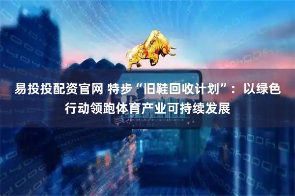 易投投配资官网 特步“旧鞋回收计划”：以绿色行动领跑体育产业可持续发展
