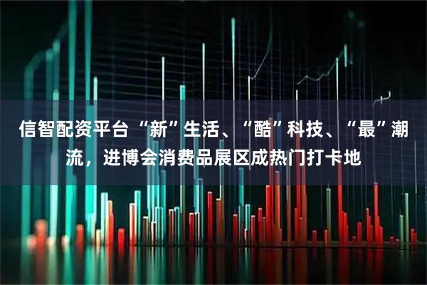 信智配资平台 “新”生活、“酷”科技、“最”潮流，进博会消费品展区成热门打卡地