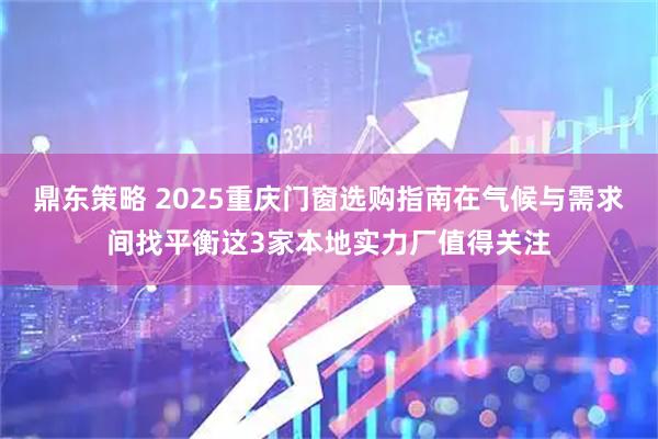 鼎东策略 2025重庆门窗选购指南在气候与需求间找平衡这3家本地实力厂值得关注