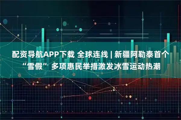 配资导航APP下载 全球连线 | 新疆阿勒泰首个“雪假” 多项惠民举措激发冰雪运动热潮