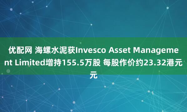 优配网 海螺水泥获Invesco Asset Management Limited增持155.5万股 每股作价约23.32港元