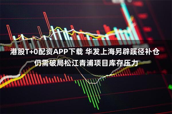 港股T+0配资APP下载 华发上海另辟蹊径补仓 仍需破局松江青浦项目库存压力