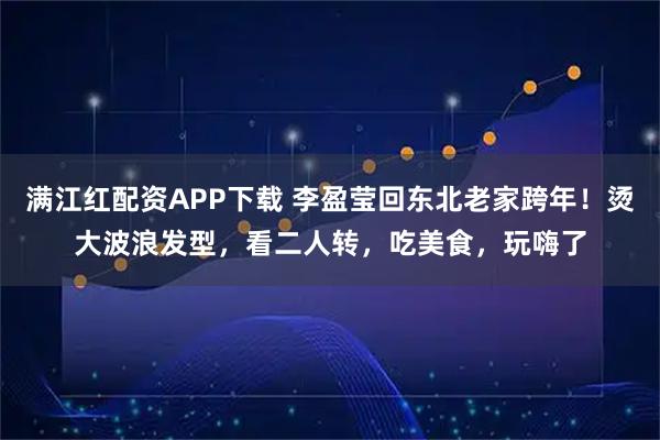 满江红配资APP下载 李盈莹回东北老家跨年！烫大波浪发型，看二人转，吃美食，玩嗨了