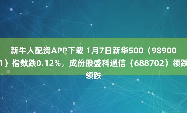 新牛人配资APP下载 1月7日新华500（989001）指数跌0.12%，成份股盛科通信（688702）领跌
