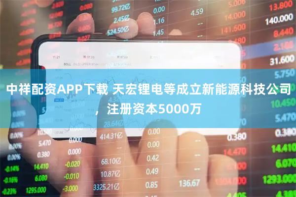 中祥配资APP下载 天宏锂电等成立新能源科技公司，注册资本5000万