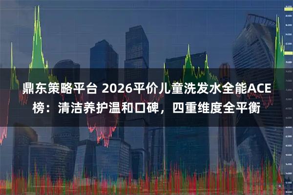 鼎东策略平台 2026平价儿童洗发水全能ACE榜：清洁养护温和口碑，四重维度全平衡
