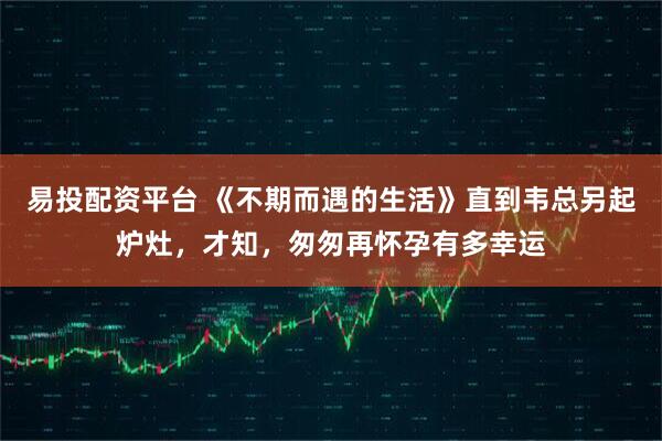 易投配资平台 《不期而遇的生活》直到韦总另起炉灶，才知，匆匆再怀孕有多幸运